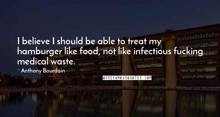 Anthony Bourdain Quotes: I believe I should be able to treat my hamburger like food, not like infectious fucking medical waste.