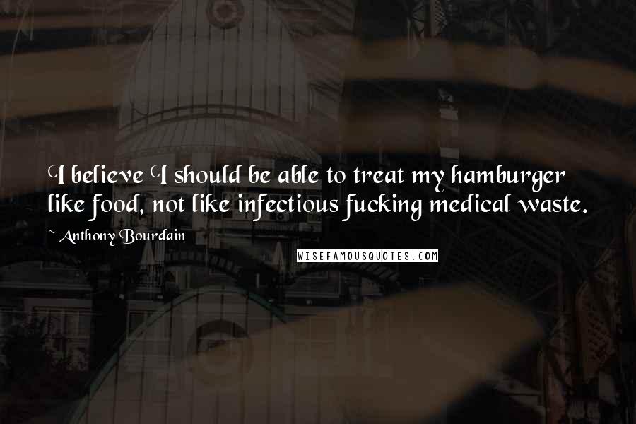 Anthony Bourdain Quotes: I believe I should be able to treat my hamburger like food, not like infectious fucking medical waste.