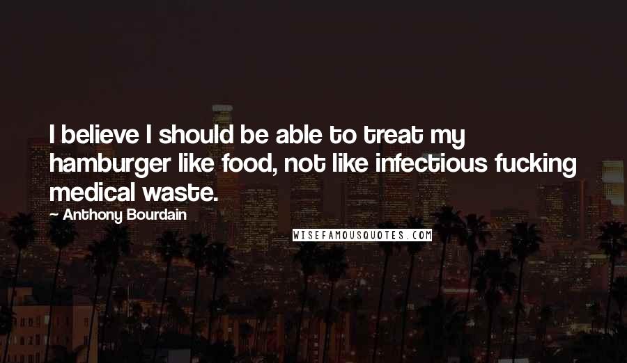 Anthony Bourdain Quotes: I believe I should be able to treat my hamburger like food, not like infectious fucking medical waste.