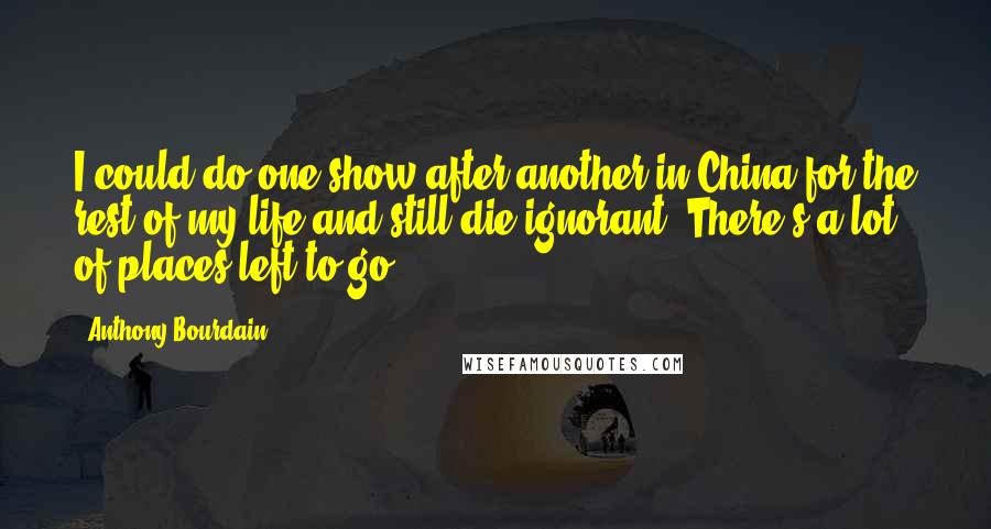 Anthony Bourdain Quotes: I could do one show after another in China for the rest of my life and still die ignorant. There's a lot of places left to go.