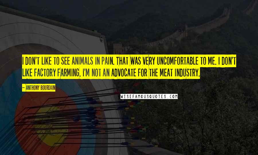 Anthony Bourdain Quotes: I don't like to see animals in pain. That was very uncomfortable to me. I don't like factory farming. I'm not an advocate for the meat industry.