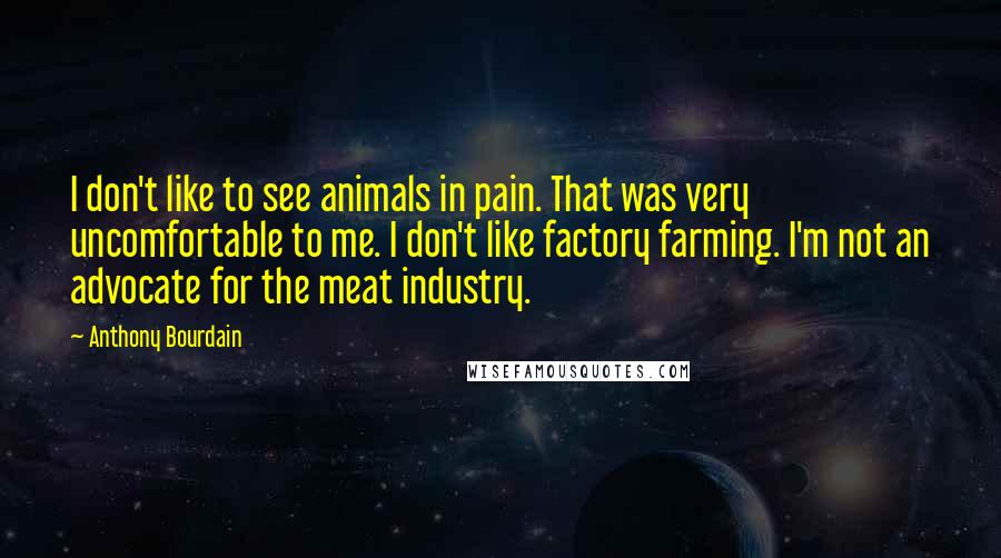 Anthony Bourdain Quotes: I don't like to see animals in pain. That was very uncomfortable to me. I don't like factory farming. I'm not an advocate for the meat industry.