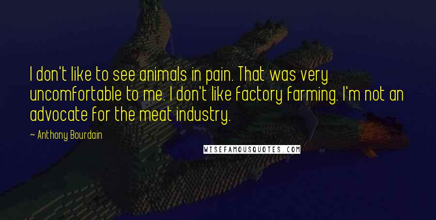 Anthony Bourdain Quotes: I don't like to see animals in pain. That was very uncomfortable to me. I don't like factory farming. I'm not an advocate for the meat industry.