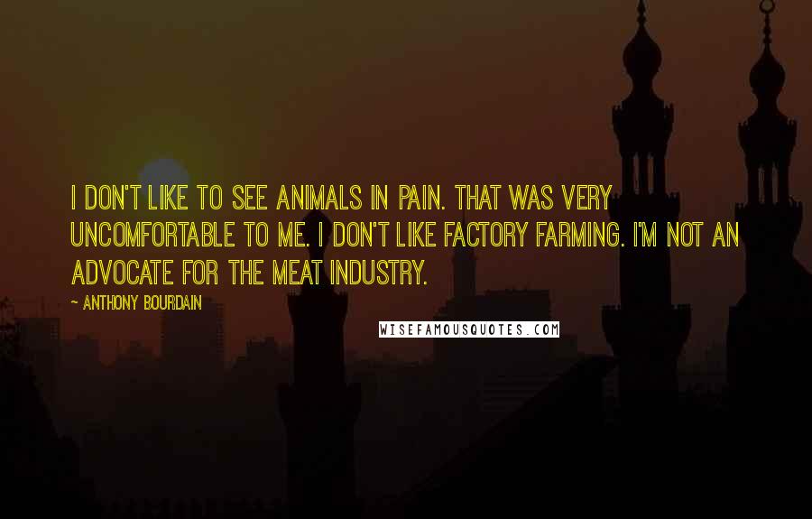 Anthony Bourdain Quotes: I don't like to see animals in pain. That was very uncomfortable to me. I don't like factory farming. I'm not an advocate for the meat industry.