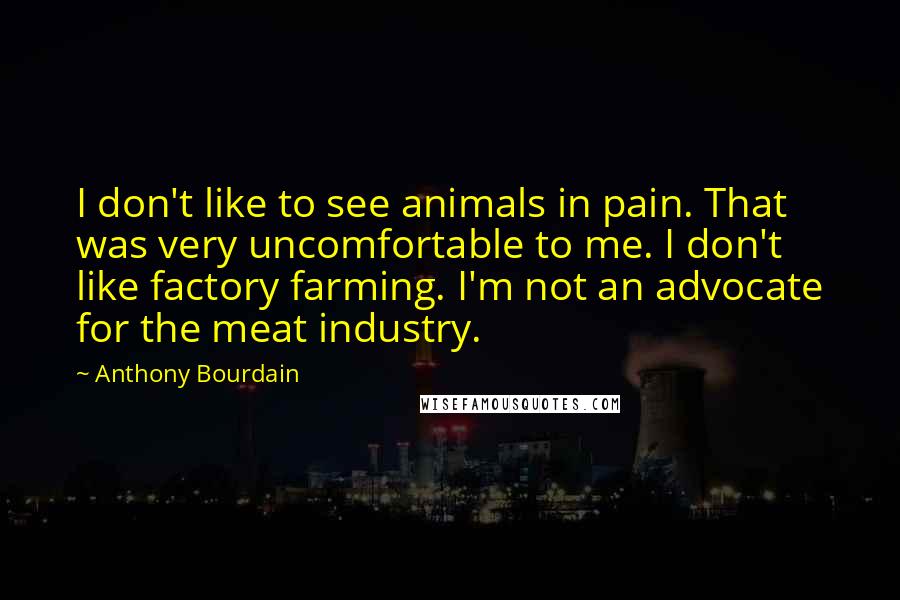 Anthony Bourdain Quotes: I don't like to see animals in pain. That was very uncomfortable to me. I don't like factory farming. I'm not an advocate for the meat industry.