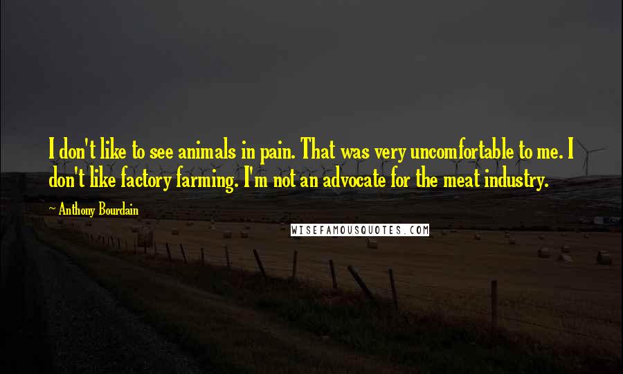 Anthony Bourdain Quotes: I don't like to see animals in pain. That was very uncomfortable to me. I don't like factory farming. I'm not an advocate for the meat industry.