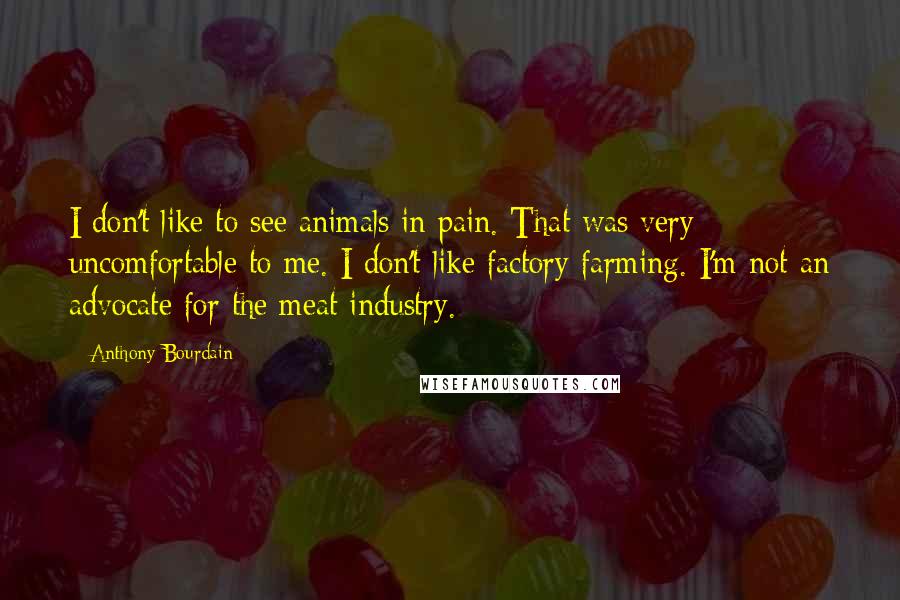 Anthony Bourdain Quotes: I don't like to see animals in pain. That was very uncomfortable to me. I don't like factory farming. I'm not an advocate for the meat industry.