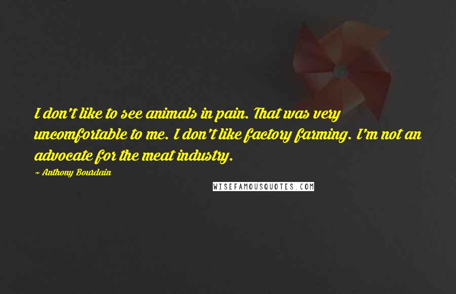 Anthony Bourdain Quotes: I don't like to see animals in pain. That was very uncomfortable to me. I don't like factory farming. I'm not an advocate for the meat industry.