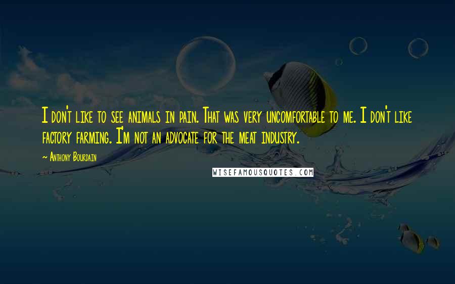 Anthony Bourdain Quotes: I don't like to see animals in pain. That was very uncomfortable to me. I don't like factory farming. I'm not an advocate for the meat industry.