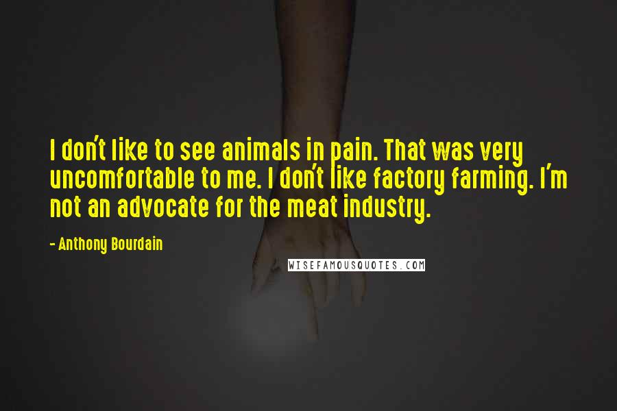 Anthony Bourdain Quotes: I don't like to see animals in pain. That was very uncomfortable to me. I don't like factory farming. I'm not an advocate for the meat industry.