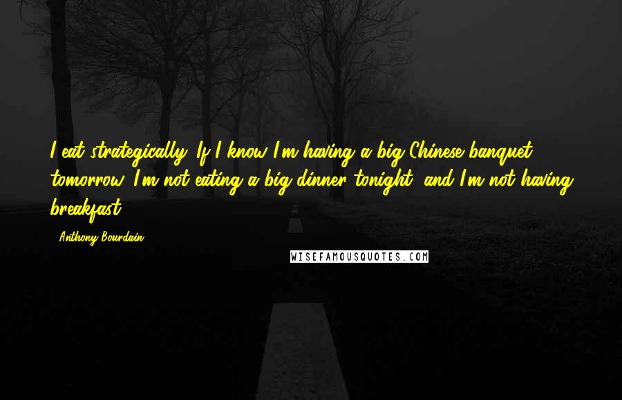 Anthony Bourdain Quotes: I eat strategically. If I know I'm having a big Chinese banquet tomorrow, I'm not eating a big dinner tonight, and I'm not having breakfast.