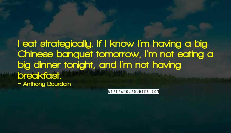 Anthony Bourdain Quotes: I eat strategically. If I know I'm having a big Chinese banquet tomorrow, I'm not eating a big dinner tonight, and I'm not having breakfast.