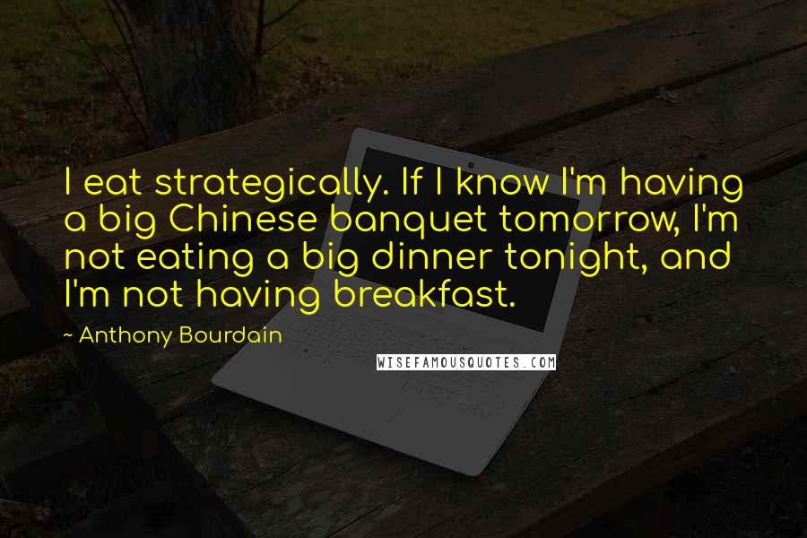 Anthony Bourdain Quotes: I eat strategically. If I know I'm having a big Chinese banquet tomorrow, I'm not eating a big dinner tonight, and I'm not having breakfast.