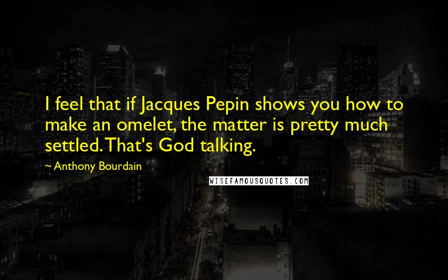 Anthony Bourdain Quotes: I feel that if Jacques Pepin shows you how to make an omelet, the matter is pretty much settled. That's God talking.