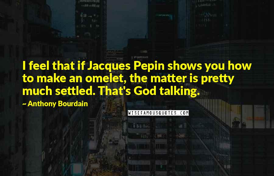 Anthony Bourdain Quotes: I feel that if Jacques Pepin shows you how to make an omelet, the matter is pretty much settled. That's God talking.