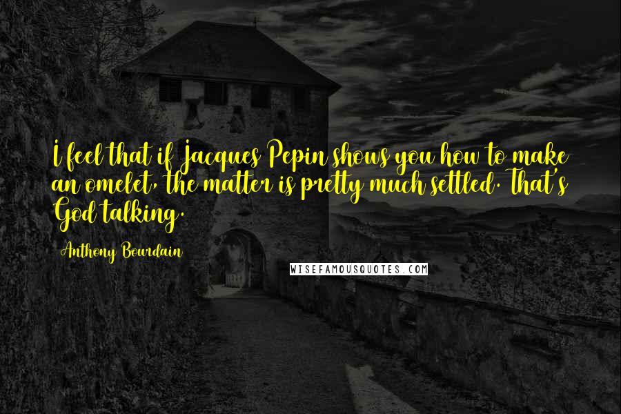 Anthony Bourdain Quotes: I feel that if Jacques Pepin shows you how to make an omelet, the matter is pretty much settled. That's God talking.