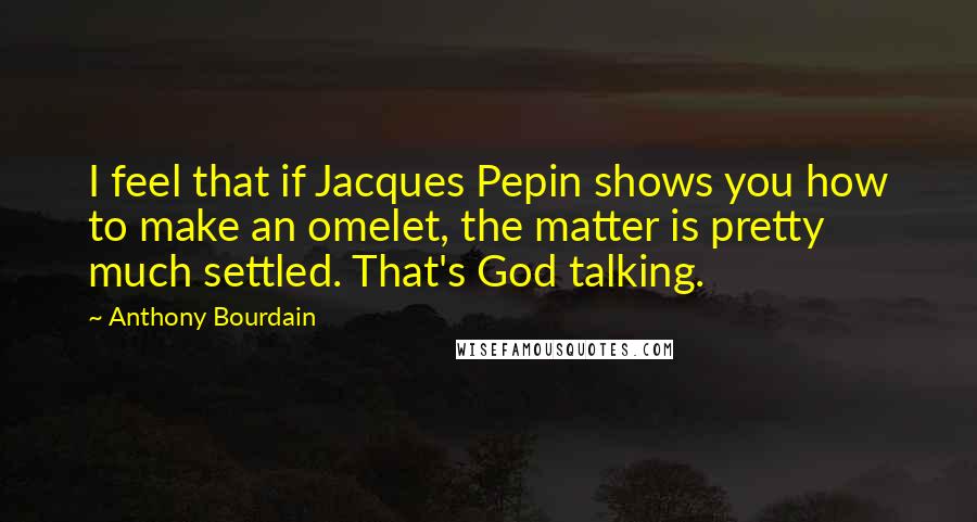 Anthony Bourdain Quotes: I feel that if Jacques Pepin shows you how to make an omelet, the matter is pretty much settled. That's God talking.