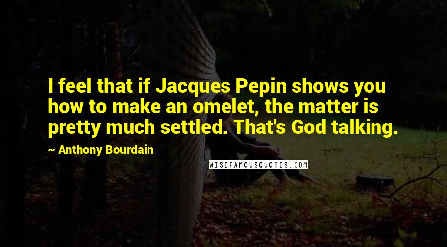 Anthony Bourdain Quotes: I feel that if Jacques Pepin shows you how to make an omelet, the matter is pretty much settled. That's God talking.