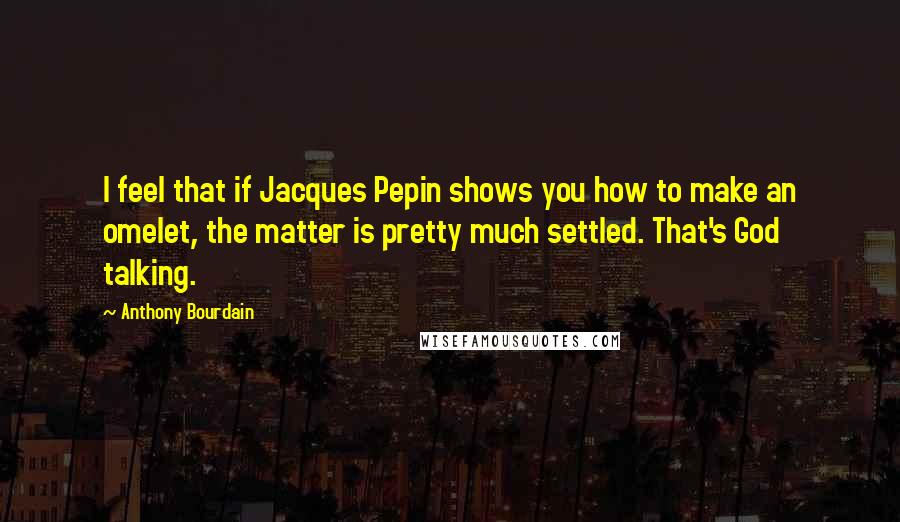 Anthony Bourdain Quotes: I feel that if Jacques Pepin shows you how to make an omelet, the matter is pretty much settled. That's God talking.