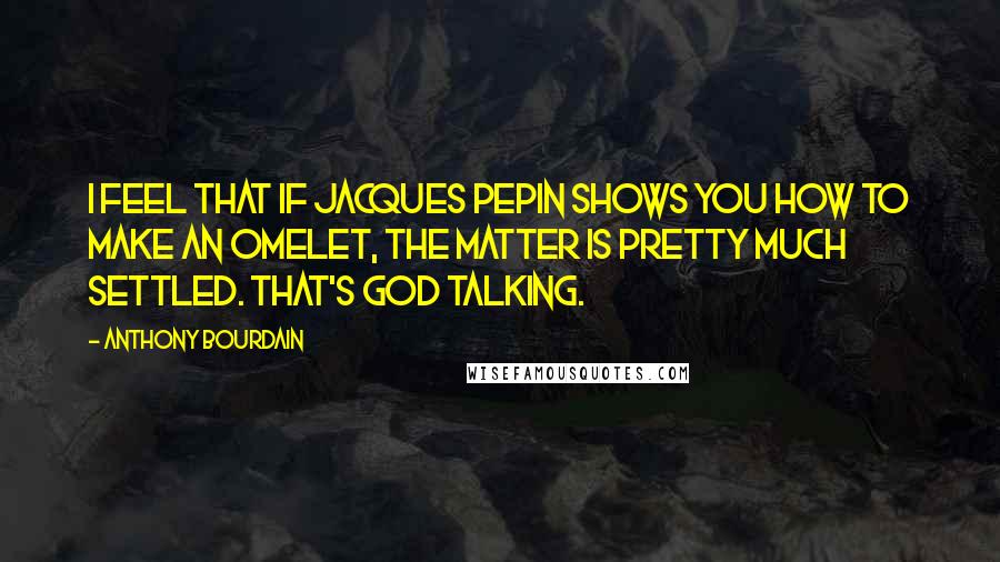 Anthony Bourdain Quotes: I feel that if Jacques Pepin shows you how to make an omelet, the matter is pretty much settled. That's God talking.