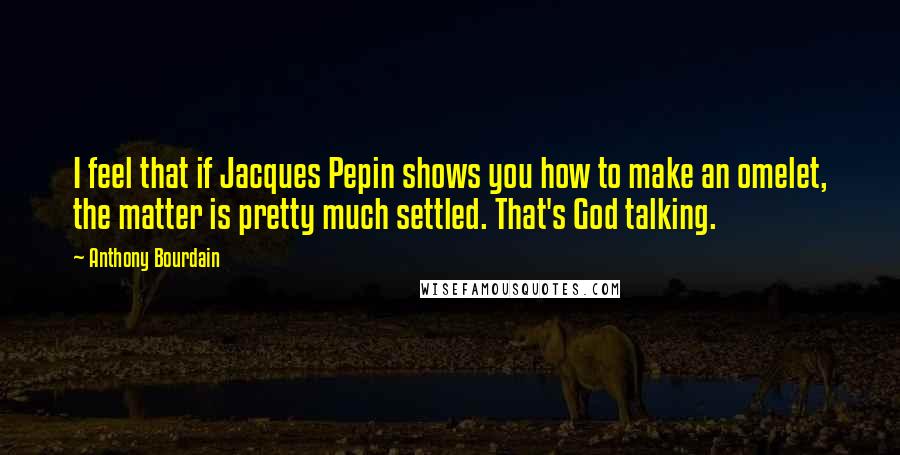 Anthony Bourdain Quotes: I feel that if Jacques Pepin shows you how to make an omelet, the matter is pretty much settled. That's God talking.