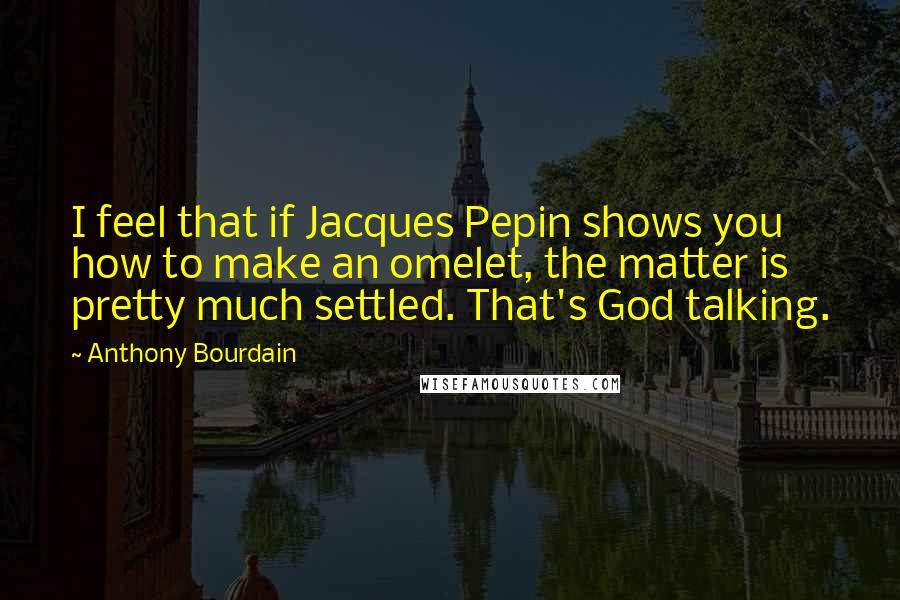 Anthony Bourdain Quotes: I feel that if Jacques Pepin shows you how to make an omelet, the matter is pretty much settled. That's God talking.