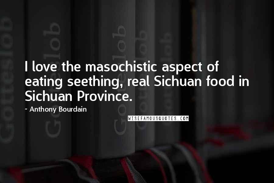 Anthony Bourdain Quotes: I love the masochistic aspect of eating seething, real Sichuan food in Sichuan Province.
