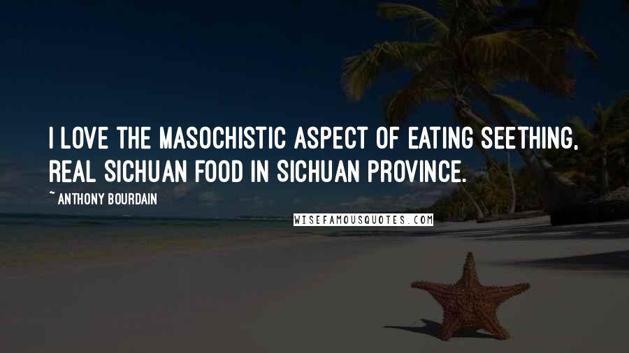 Anthony Bourdain Quotes: I love the masochistic aspect of eating seething, real Sichuan food in Sichuan Province.