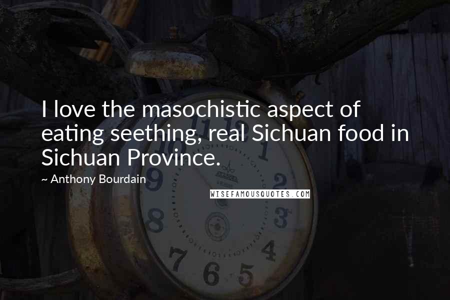 Anthony Bourdain Quotes: I love the masochistic aspect of eating seething, real Sichuan food in Sichuan Province.