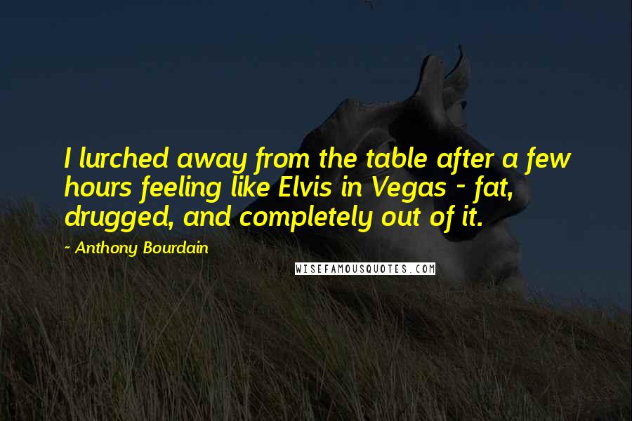 Anthony Bourdain Quotes: I lurched away from the table after a few hours feeling like Elvis in Vegas - fat, drugged, and completely out of it.
