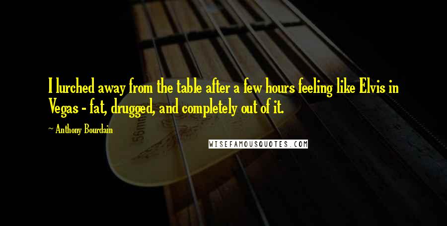 Anthony Bourdain Quotes: I lurched away from the table after a few hours feeling like Elvis in Vegas - fat, drugged, and completely out of it.