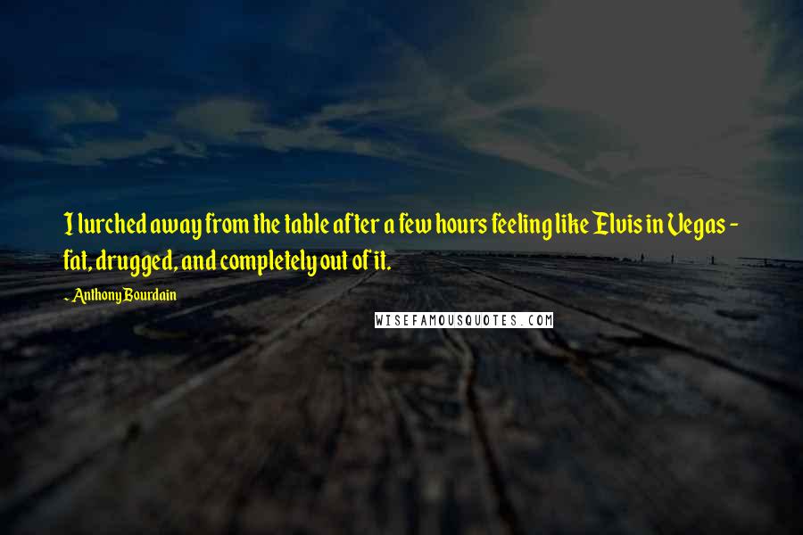 Anthony Bourdain Quotes: I lurched away from the table after a few hours feeling like Elvis in Vegas - fat, drugged, and completely out of it.