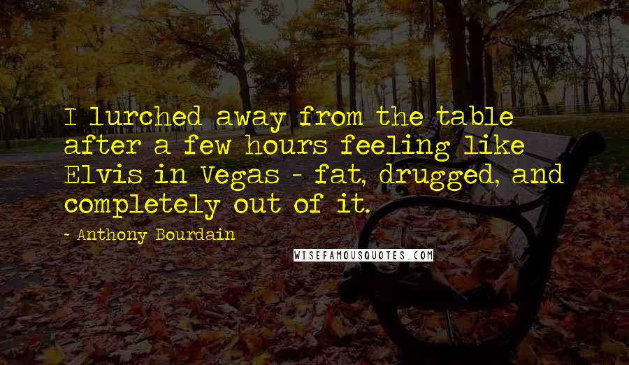 Anthony Bourdain Quotes: I lurched away from the table after a few hours feeling like Elvis in Vegas - fat, drugged, and completely out of it.