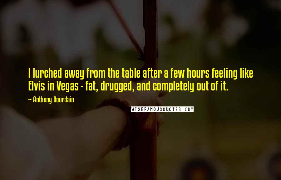 Anthony Bourdain Quotes: I lurched away from the table after a few hours feeling like Elvis in Vegas - fat, drugged, and completely out of it.