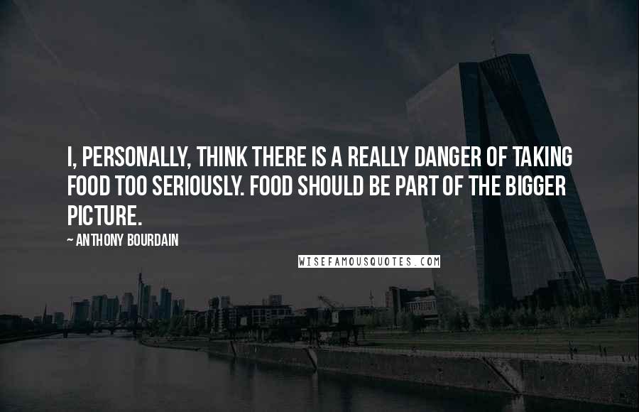 Anthony Bourdain Quotes: I, personally, think there is a really danger of taking food too seriously. Food should be part of the bigger picture.