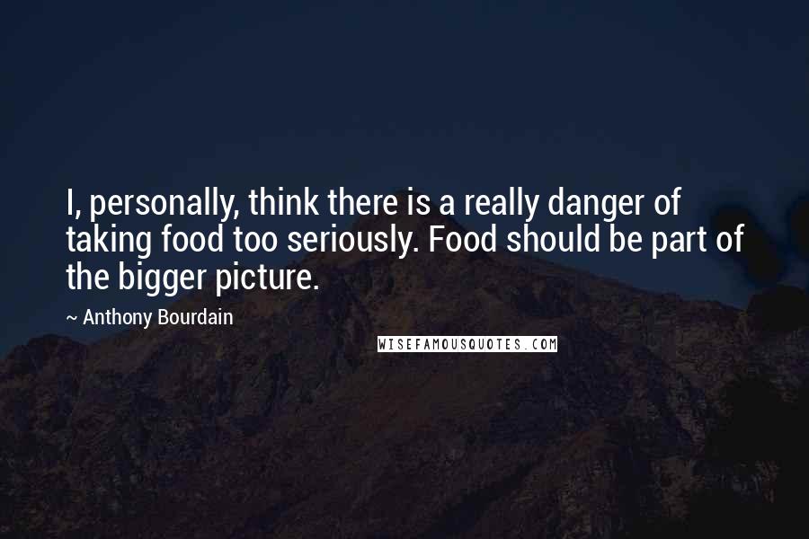 Anthony Bourdain Quotes: I, personally, think there is a really danger of taking food too seriously. Food should be part of the bigger picture.