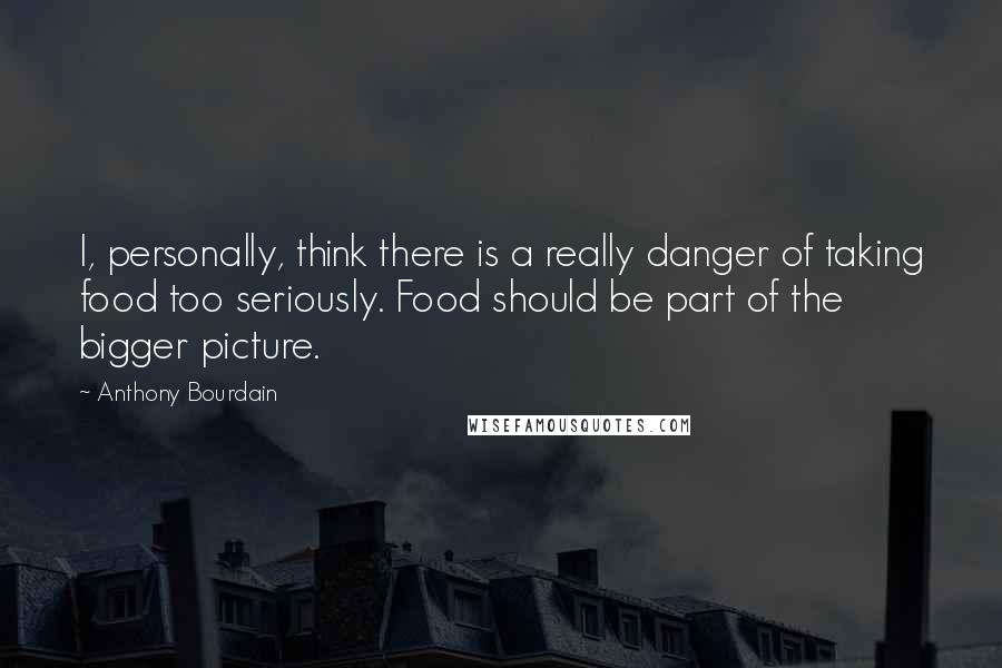 Anthony Bourdain Quotes: I, personally, think there is a really danger of taking food too seriously. Food should be part of the bigger picture.