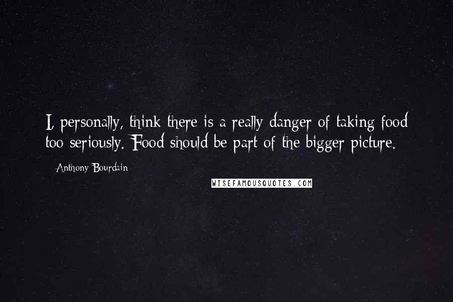 Anthony Bourdain Quotes: I, personally, think there is a really danger of taking food too seriously. Food should be part of the bigger picture.