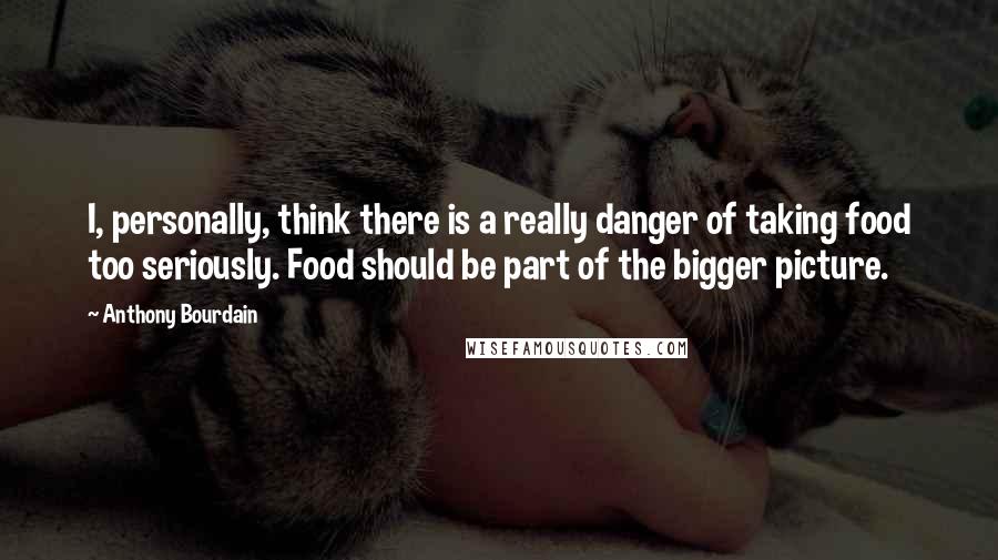 Anthony Bourdain Quotes: I, personally, think there is a really danger of taking food too seriously. Food should be part of the bigger picture.