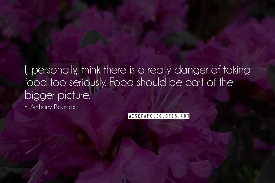 Anthony Bourdain Quotes: I, personally, think there is a really danger of taking food too seriously. Food should be part of the bigger picture.