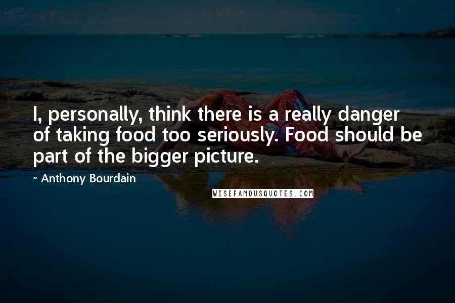 Anthony Bourdain Quotes: I, personally, think there is a really danger of taking food too seriously. Food should be part of the bigger picture.