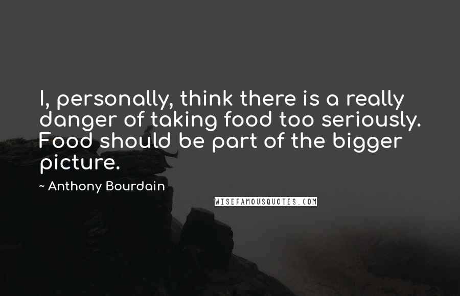 Anthony Bourdain Quotes: I, personally, think there is a really danger of taking food too seriously. Food should be part of the bigger picture.