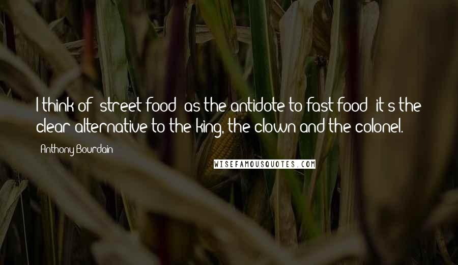 Anthony Bourdain Quotes: I think of [street food] as the antidote to fast food; it's the clear alternative to the king, the clown and the colonel.