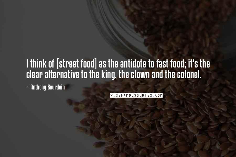 Anthony Bourdain Quotes: I think of [street food] as the antidote to fast food; it's the clear alternative to the king, the clown and the colonel.
