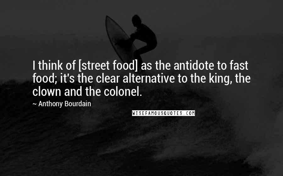 Anthony Bourdain Quotes: I think of [street food] as the antidote to fast food; it's the clear alternative to the king, the clown and the colonel.