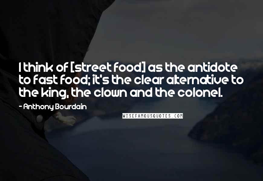 Anthony Bourdain Quotes: I think of [street food] as the antidote to fast food; it's the clear alternative to the king, the clown and the colonel.