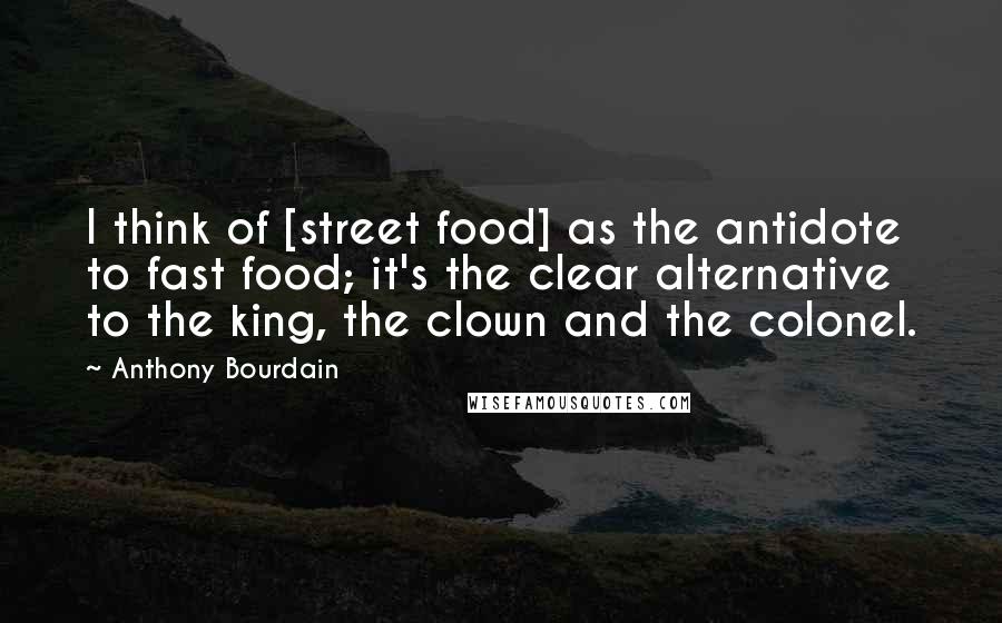 Anthony Bourdain Quotes: I think of [street food] as the antidote to fast food; it's the clear alternative to the king, the clown and the colonel.