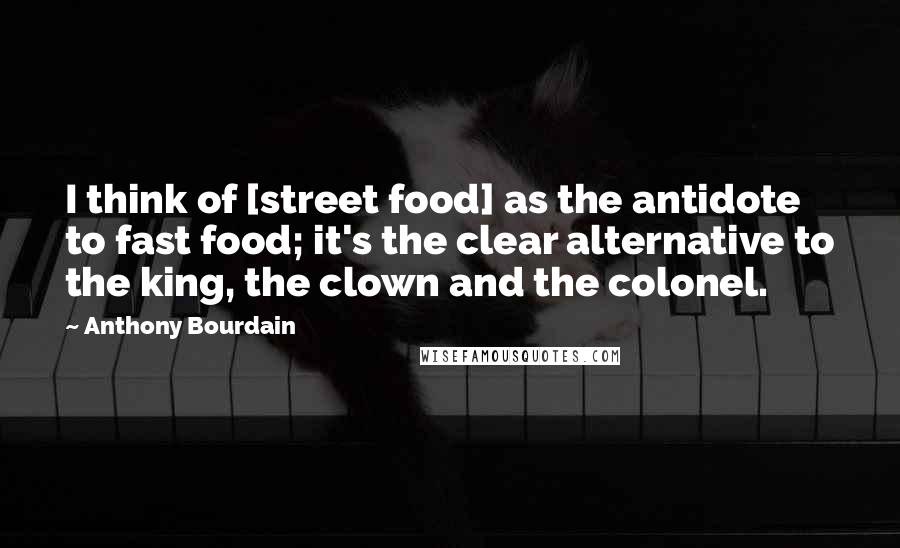 Anthony Bourdain Quotes: I think of [street food] as the antidote to fast food; it's the clear alternative to the king, the clown and the colonel.