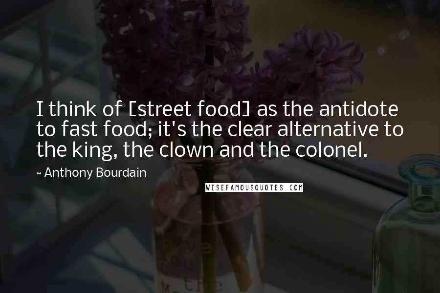 Anthony Bourdain Quotes: I think of [street food] as the antidote to fast food; it's the clear alternative to the king, the clown and the colonel.