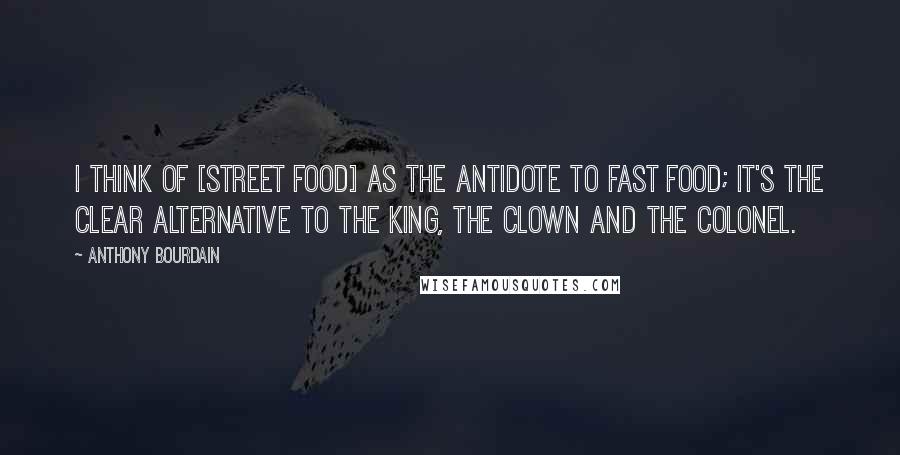 Anthony Bourdain Quotes: I think of [street food] as the antidote to fast food; it's the clear alternative to the king, the clown and the colonel.